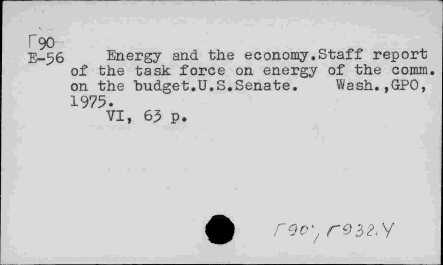 ﻿r 90
E-56 Energy and. the economy.Staff report of the task force on energy of the comm, on the budget.U.S.Senate.	Wash.,GPO,
1975.
VI, 63 p.
